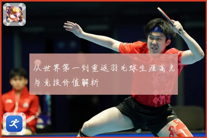 从世界第一到重返羽毛球生涯高光与竞技价值解析