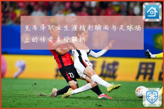 克洛泽职业生涯精彩瞬间与足球场上的传奇表现解析