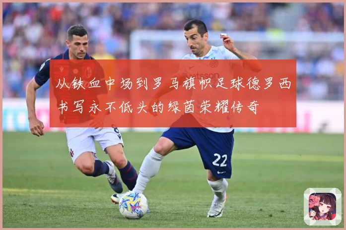 从铁血中场到罗马旗帜足球德罗西书写永不低头的绿茵荣耀传奇