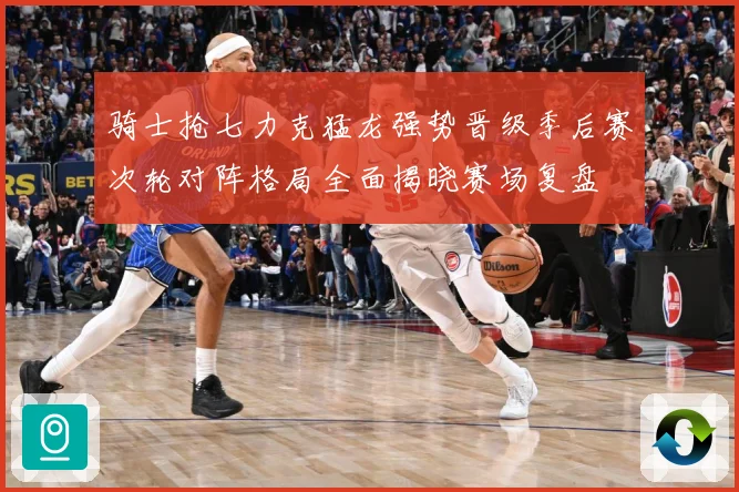 骑士抢七力克猛龙强势晋级季后赛次轮对阵格局全面揭晓赛场复盘