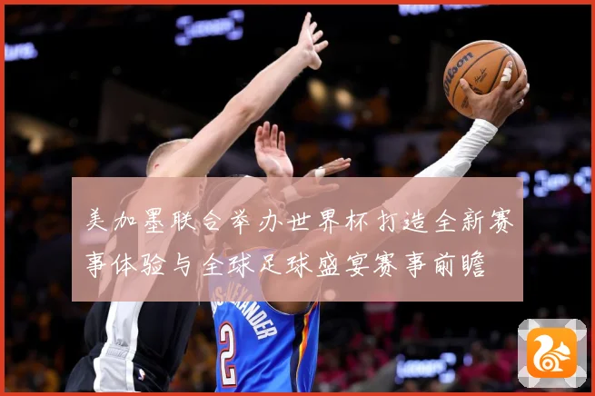 美加墨联合举办世界杯打造全新赛事体验与全球足球盛宴赛事前瞻