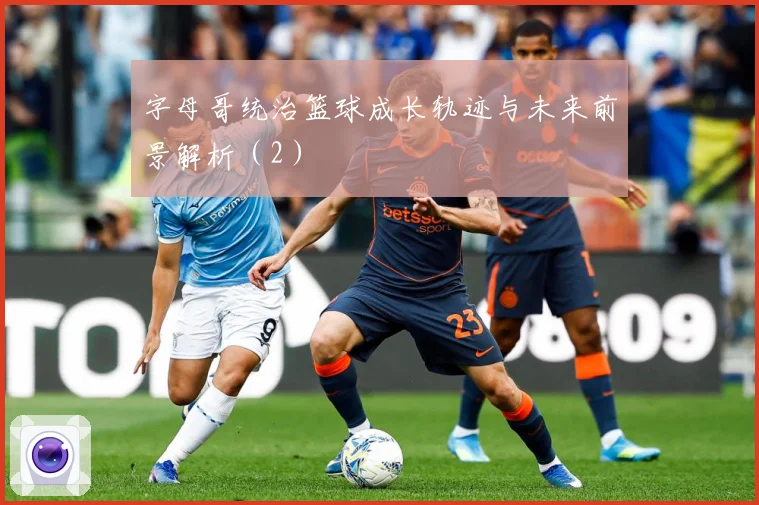 字母哥统治篮球成长轨迹与未来前景解析（2）