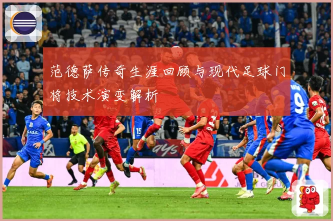 范德萨传奇生涯回顾与现代足球门将技术演变解析