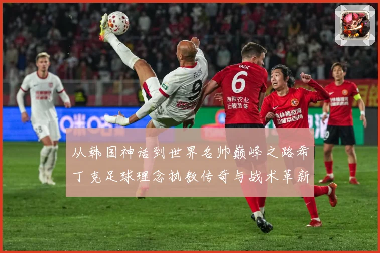 从韩国神话到世界名帅巅峰之路希丁克足球理念执教传奇与战术革新全解析