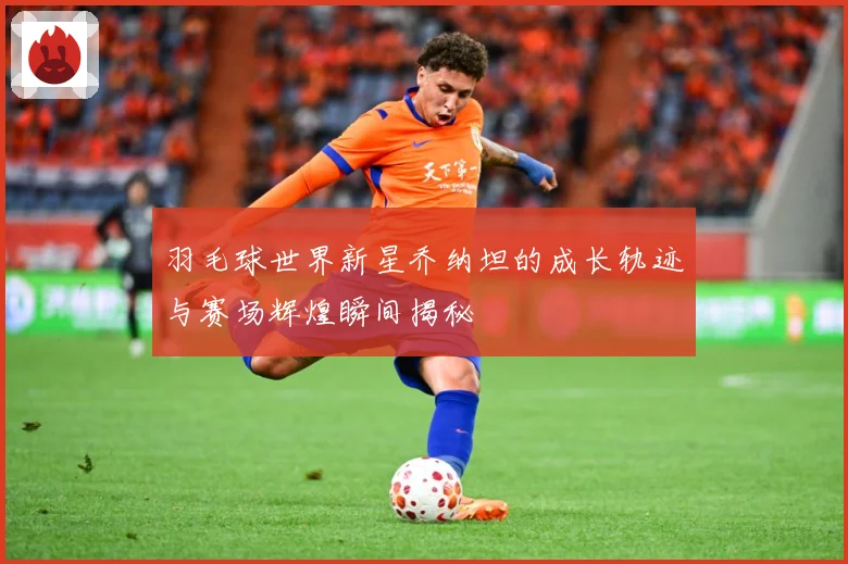 羽毛球世界新星乔纳坦的成长轨迹与赛场辉煌瞬间揭秘