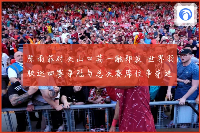 陈雨菲对决山口茜一触即发 世界羽联巡回赛争冠与总决赛席位争夺进入关键阶段