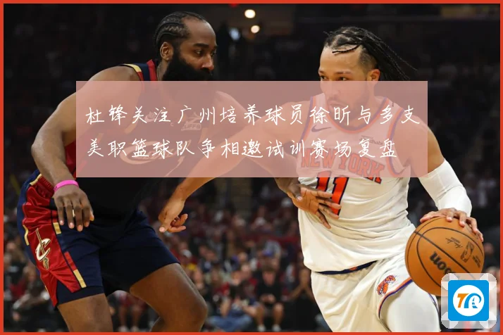 杜锋关注广州培养球员徐昕与多支美职篮球队争相邀试训赛场复盘