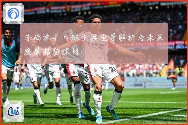 李尚洙乒乓球生涯全景解析与未来发展趋势探讨