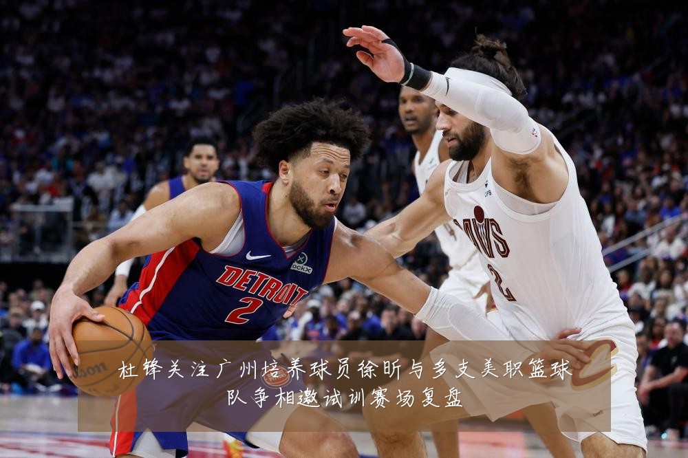 杜锋关注广州培养球员徐昕与多支美职篮球队争相邀试训赛场复盘