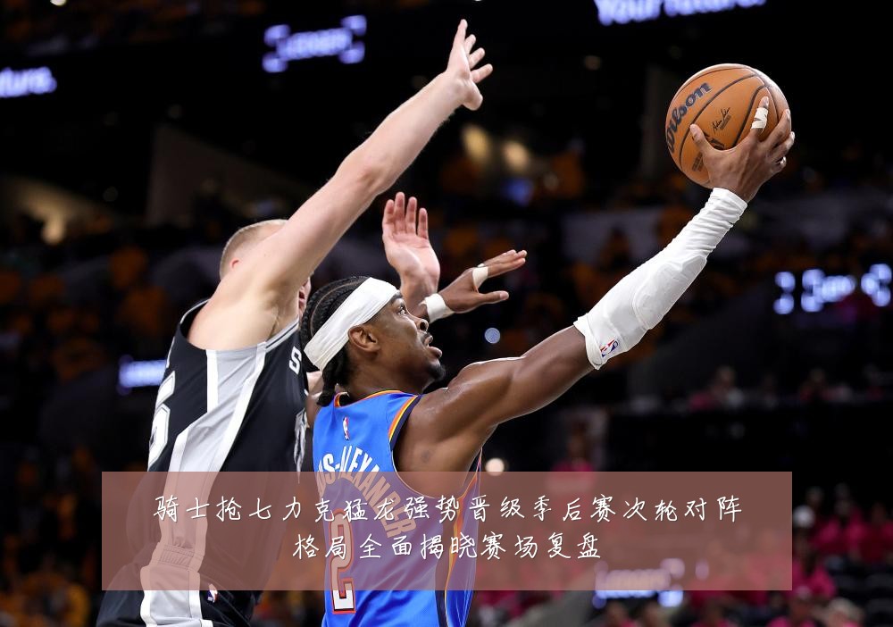 骑士抢七力克猛龙强势晋级季后赛次轮对阵格局全面揭晓赛场复盘
